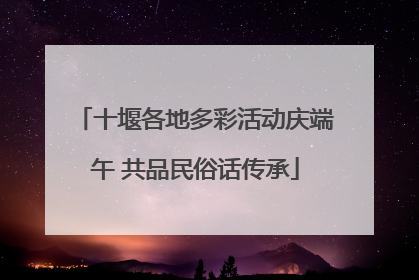 十堰各地多彩活动庆端午 共品民俗话传承