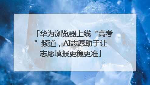 华为浏览器上线“高考”频道，AI志愿助手让志愿填报更稳更准