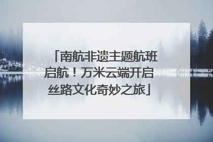 南航非遗主题航班启航！万米云端开启丝路文化奇妙之旅
