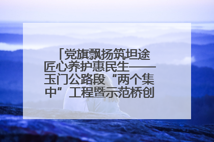 党旗飘扬筑坦途 匠心养护惠民生——玉门公路段“两个集中”工程暨示范桥创建项目圆满收官