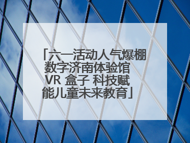 六一活动人气爆棚 数字济南体验馆 VR 盒子 科技赋能儿童未来教育