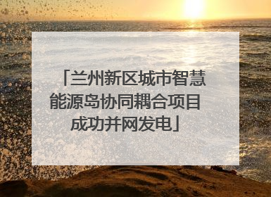 兰州新区城市智慧能源岛协同耦合项目成功并网发电