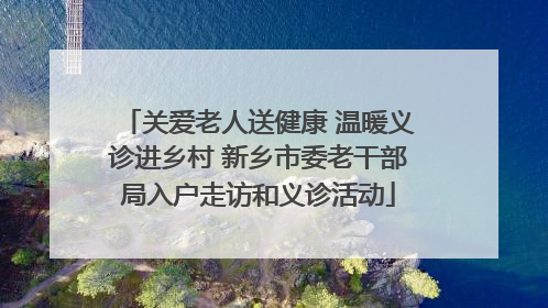 关爱老人送健康 温暖义诊进乡村 新乡市委老干部局入户走访和义诊活动