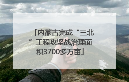 内蒙古完成“三北”工程攻坚战治理面积3700多万亩