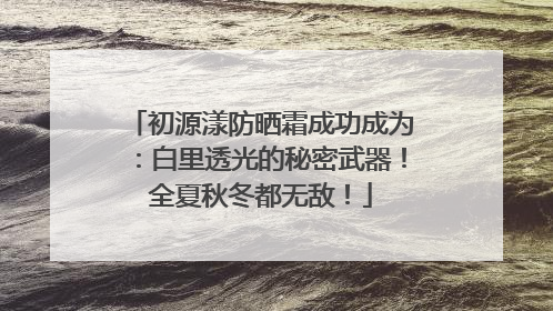 初源漾防晒霜成功成为：白里透光的秘密武器！全夏秋冬都无敌！
