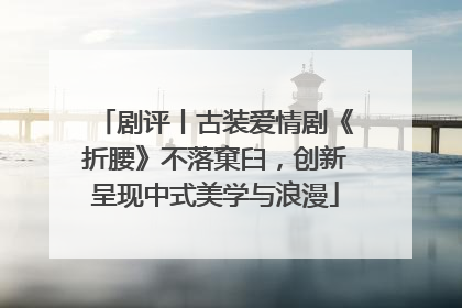 剧评丨古装爱情剧《折腰》不落窠臼，创新呈现中式美学与浪漫