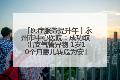 医疗服务提升年丨永州市中心医院：成功取出支气管异物 1岁10个月患儿转危为安