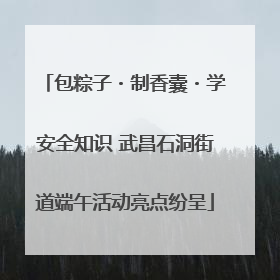包粽子・制香囊・学安全知识 武昌石洞街道端午活动亮点纷呈
