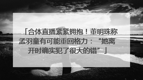 合体直播紧紧拥抱！董明珠称孟羽童有可能重回格力：“她离开时确实犯了很大的错”