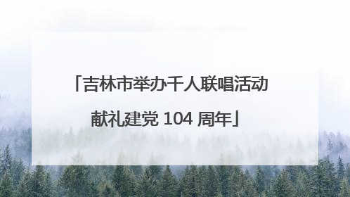 吉林市举办千人联唱活动 献礼建党 104 周年