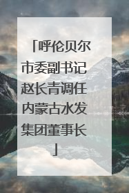 呼伦贝尔市委副书记赵长青调任内蒙古水发集团董事长
