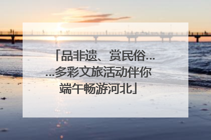 品非遗、赏民俗……多彩文旅活动伴你端午畅游河北