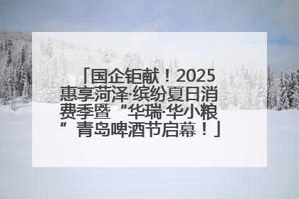 国企钜献！2025惠享菏泽·缤纷夏日消费季暨“华瑞·华小粮”青岛啤酒节启幕！