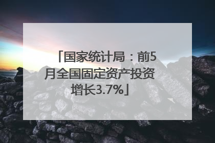 国家统计局：前5月全国固定资产投资增长3.7%