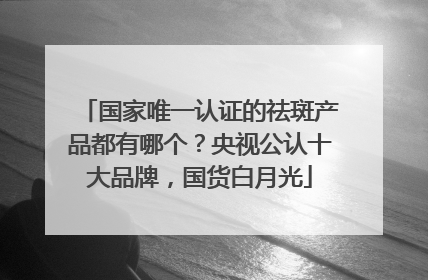 国家唯一认证的祛斑产品都有哪个？央视公认十大品牌，国货白月光
