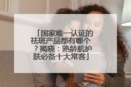 国家唯一认证的祛斑产品都有哪个？揭晓：熟龄肌护肤必备十大常客