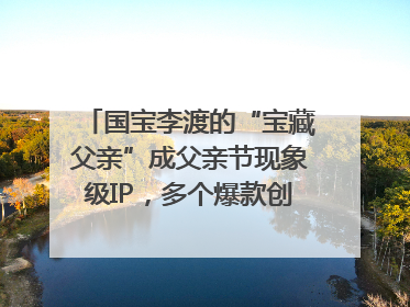 国宝李渡的“宝藏父亲”成父亲节现象级IP，多个爆款创造数千万流量