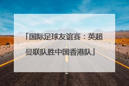 国际足球友谊赛：英超曼联队胜中国香港队