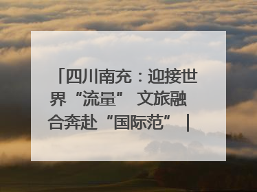 四川南充：迎接世界“流量” 文旅融合奔赴“国际范”｜话锦绣·说安逸