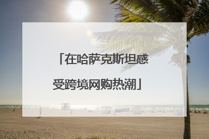 在哈萨克斯坦感受跨境网购热潮