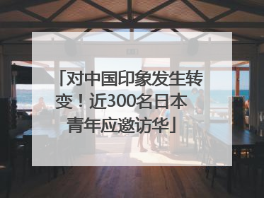 对中国印象发生转变！近300名日本青年应邀访华