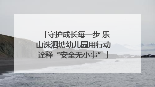 守护成长每一步 乐山洙泗塘幼儿园用行动诠释“安全无小事”
