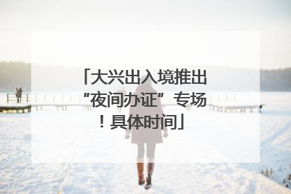 大兴出入境推出“夜间办证”专场！具体时间
