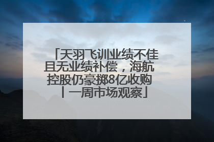 天羽飞训业绩不佳且无业绩补偿，海航控股仍豪掷8亿收购丨一周市场观察