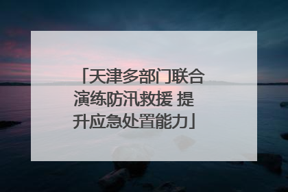 天津多部门联合演练防汛救援 提升应急处置能力