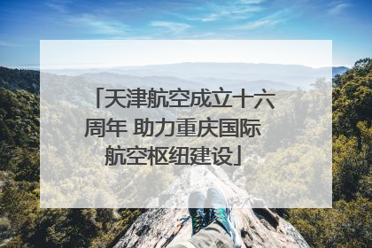 天津航空成立十六周年 助力重庆国际航空枢纽建设