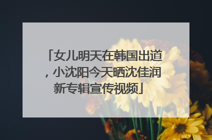 女儿明天在韩国出道，小沈阳今天晒沈佳润新专辑宣传视频