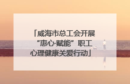 威海市总工会开展“惠心·赋能”职工心理健康关爱行动