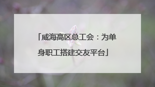 威海高区总工会：为单身职工搭建交友平台