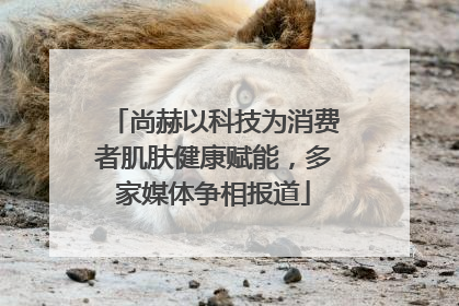 尚赫以科技为消费者肌肤健康赋能，多家媒体争相报道