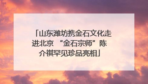 山东潍坊携金石文化走进北京 “金石宗师”陈介祺罕见珍品亮相