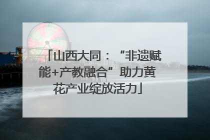山西大同：“非遗赋能+产教融合”助力黄花产业绽放活力