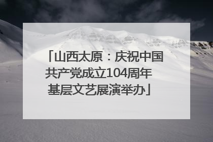 山西太原：庆祝中国共产党成立104周年基层文艺展演举办