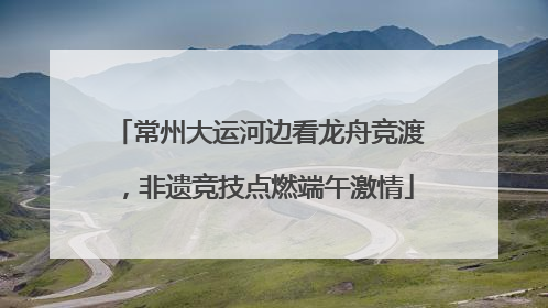 常州大运河边看龙舟竞渡，非遗竞技点燃端午激情