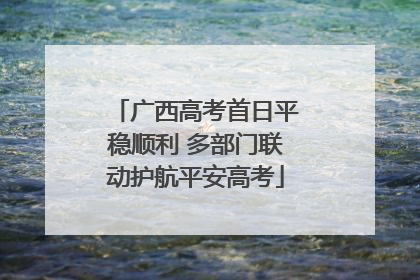 广西高考首日平稳顺利 多部门联动护航平安高考