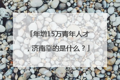 年增15万青年人才，济南靠的是什么？