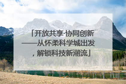 开放共享·协同创新——从怀柔科学城出发，解锁科技新潮流