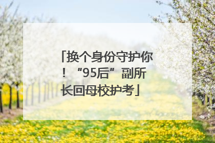 换个身份守护你！“95后”副所长回母校护考