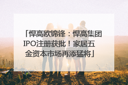 悍高欧锦锋：悍高集团IPO注册获批！家居五金资本市场再添猛将