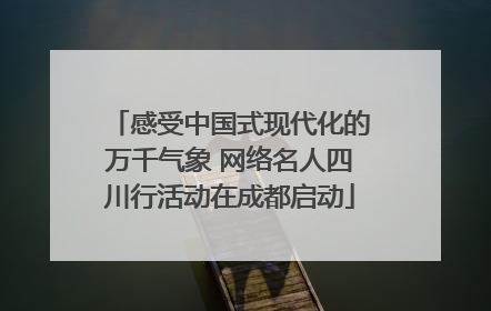 感受中国式现代化的万千气象 网络名人四川行活动在成都启动