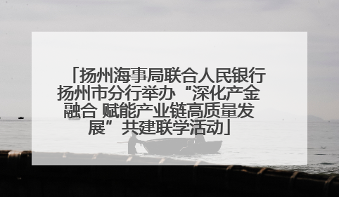 扬州海事局联合人民银行扬州市分行举办“深化产金融合 赋能产业链高质量发展”共建联学活动