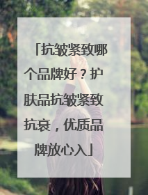 抗皱紧致哪个品牌好？护肤品抗皱紧致抗衰，优质品牌放心入