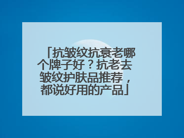 抗皱纹抗衰老哪个牌子好？抗老去皱纹护肤品推荐，都说好用的产品