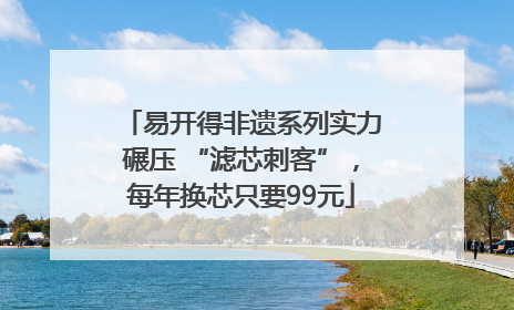 易开得非遗系列实力碾压 “滤芯刺客”，每年换芯只要99元