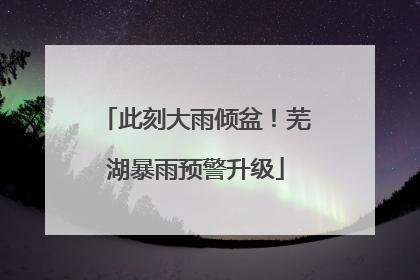 此刻大雨倾盆！芜湖暴雨预警升级