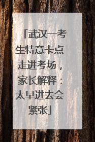 武汉一考生特意卡点走进考场，家长解释：太早进去会紧张